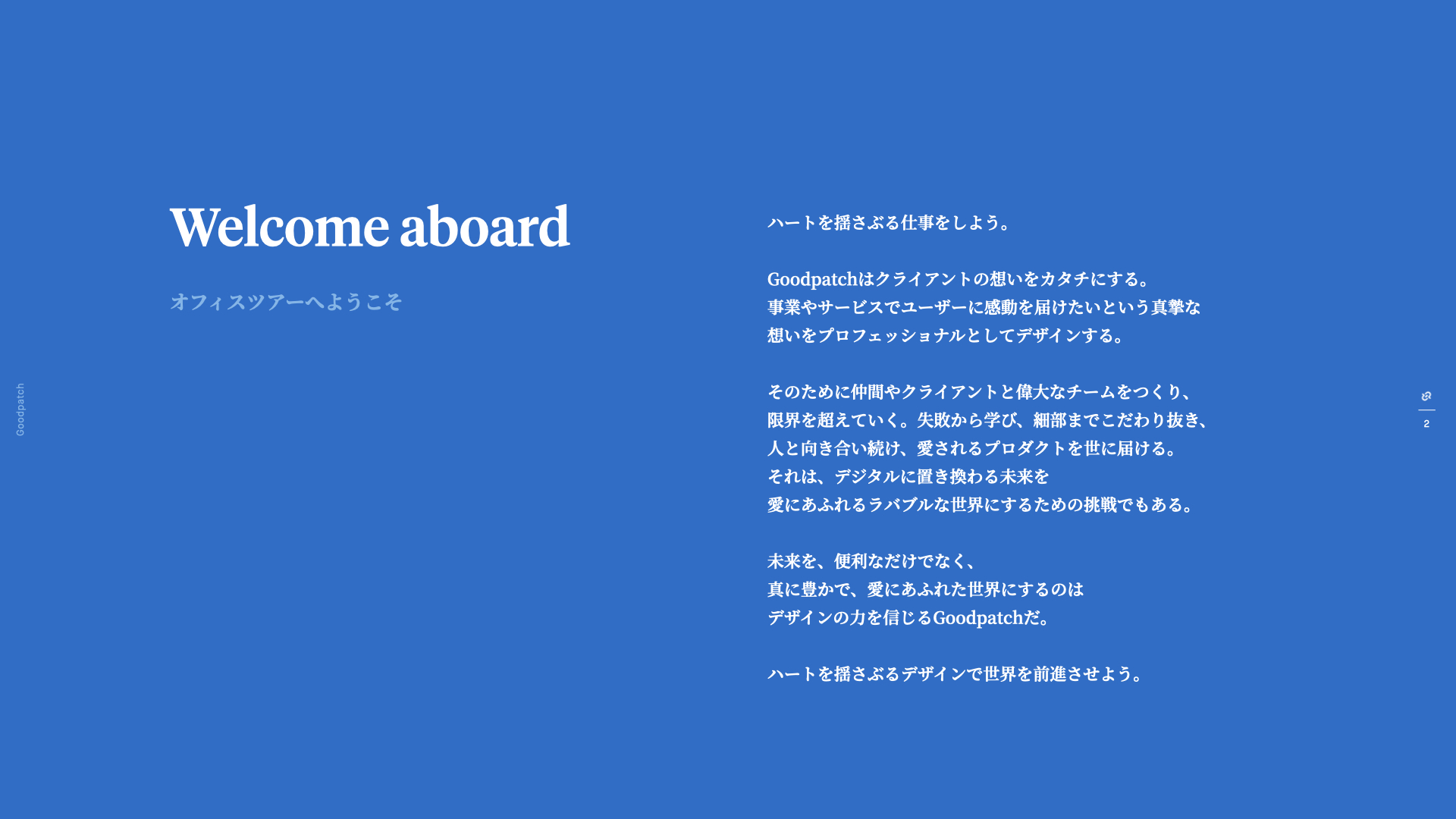 Welcome aboard.  オフィスツアーへようこそ。ハートを揺さぶる仕事をしよう。 Goodpatchはクライアントの想いをカタチにする。 事業やサービスでユーザーに感動を届けたいという真摯な想いをプロフェッショナルとしてデザインする。 そのために仲間やクライアントと偉大なチームをつくり、限界を超えていく。失敗から学び、細部までこだわり抜き、人と向き合い続け、愛されるプロダクトを世に届ける。 それは、デジタルに置き換わる未来を愛にあふれるラバブルな世界にするための挑戦でもある。 未来を、便利なだけでなく、真に豊かで、愛にあふれた世界にするのはデザインの力を信じるGoodpatchだ。 ハートを揺さぶるデザインで世界を前進させよう。